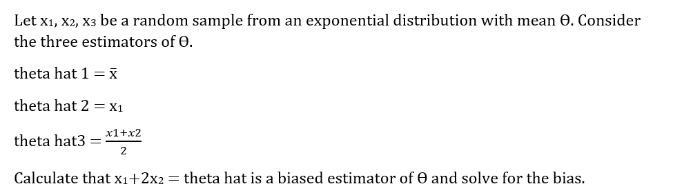 Let x1, X2, X3 be a random sample from an exponential distribution with mean 0. Consider
the three estimators of e.
theta hat 1 = x
theta hat 2 = X1
x1+x2
theta hat3
2
Calculate that x1+2x2 = theta hat is a biased estimator of e and solve for the bias.
