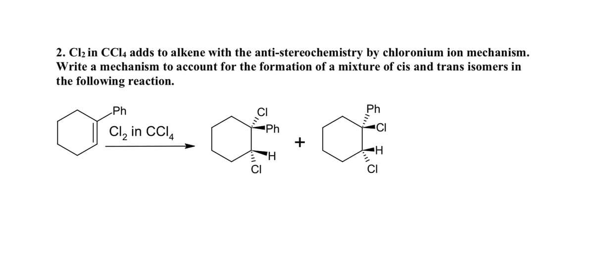 2. Clz in CCI4 adds to alkene with the anti-stereochemistry by chloronium ion mechanism.
Write a mechanism to account for the formation of a mixture of cis and trans isomers in
the following reaction.
Ph
CI
Ph
Cl, in CCI,
Ph
CI
+
H.
CI
CI
