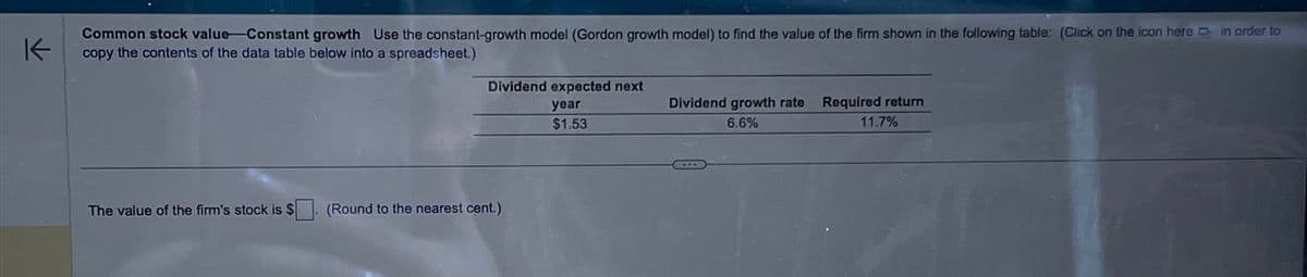 K
Common stock value-Constant growth Use the constant-growth model (Gordon growth model) to find the value of the firm shown in the following table: (Click on the icon herein order to
copy the contents of the data table below into a spreadsheet.)
Dividend expected next
year
$1.53
Dividend growth rate
6.6%
Required return
11.7%
The value of the firm's stock is $
(Round to the nearest cent.)