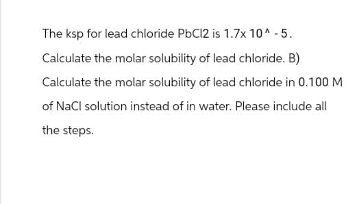 The ksp for lead chloride PbCl2 is 1.7x 10^-5.
Calculate the molar solubility of lead chloride. B)
Calculate the molar solubility of lead chloride in 0.100 M
of NaCl solution instead of in water. Please include all
the steps.