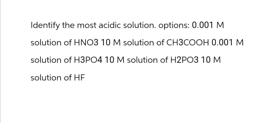 Identify the most acidic solution. options: 0.001 M
solution of HNO3 10 M solution of CH3COOH 0.001 M
solution of H3PO4 10 M solution of H2PO3 10 M
solution of HF