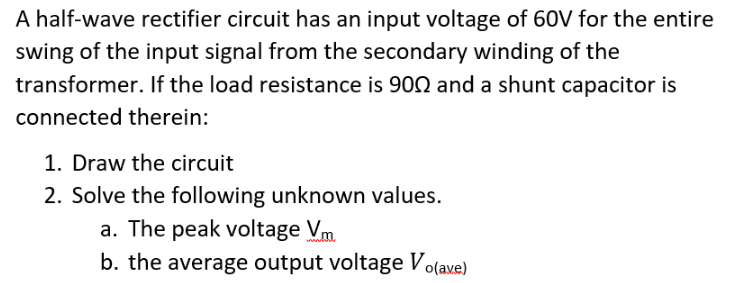 A half-wave rectifier circuit has an input voltage of 60V for the entire
swing of the input signal from the secondary winding of the
transformer. If the load resistance is 902 and a shunt capacitor is
connected therein:
1. Draw the circuit
2. Solve the following unknown values.
a. The peak voltage Vm
b. the average output voltage Vo(ave)
