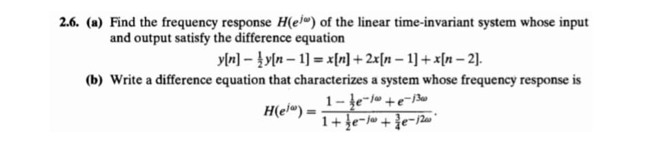 2.6. (a) Find the frequency response H(el®) of the linear time-invariant system whose input
and output satisfy the difference equation
y[n] – }y[n – 1] = x[n] + 2x[n – 1] + x[n – 2).
(b) Write a difference equation that characterizes a system whose frequency response is
1-ļe-jw +e¬j3w
H(ej®) =
