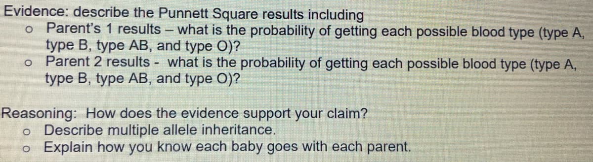 Evidence: describe the Punnett Square results including
o Parent's 1 results - what is the probability of getting each possible blood type (type A,
type B, type AB, and type O)?
o Parent 2 results - what is the probability of getting each possible blood type (type A,
type B, type AB, and type O)?
Reasoning: How does the evidence support your claim?
o Describe multiple allele inheritance.
o Explain how you know each baby goes with each parent.
