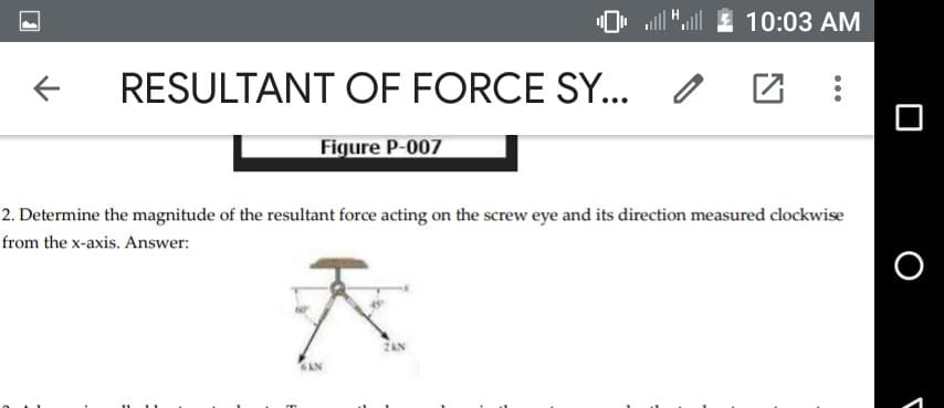 O, JUZ 10:03 AM
RESULTANT OF FORCE SY... o
Figure P-007
2. Determine the magnitude of the resultant force acting on the screw eye and its direction measured clockwise
from the x-axis. Answer:
2AN
6AN
