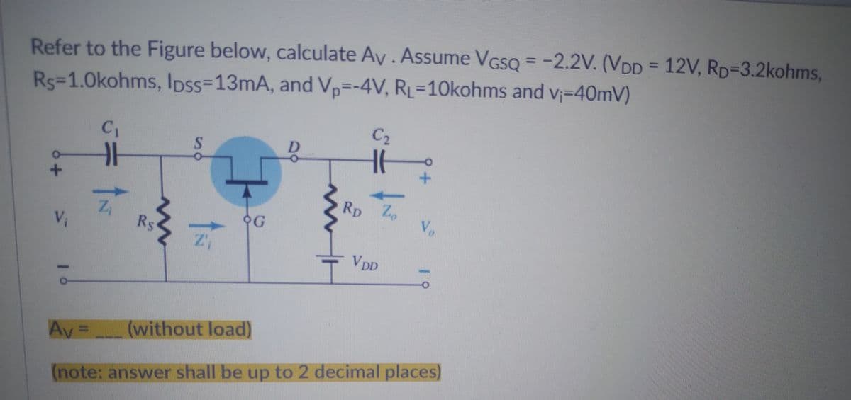 Refer to the Figure below, calculate Av. Assume VGSQ = -2.2V. (VDD = 12V, RD=3.2kohms,
Rs=1.0kohms, lpss-13mA, and Vp=-4V, RL=10kohms and v₁=40mV)
C₂
C₁
S
16
91
RD Zo
Vo
OG
21
VDD
Av
(without load)
(note: answer shall be up to 2 decimal places)
V₁
1
Z₁
w
Rs
w