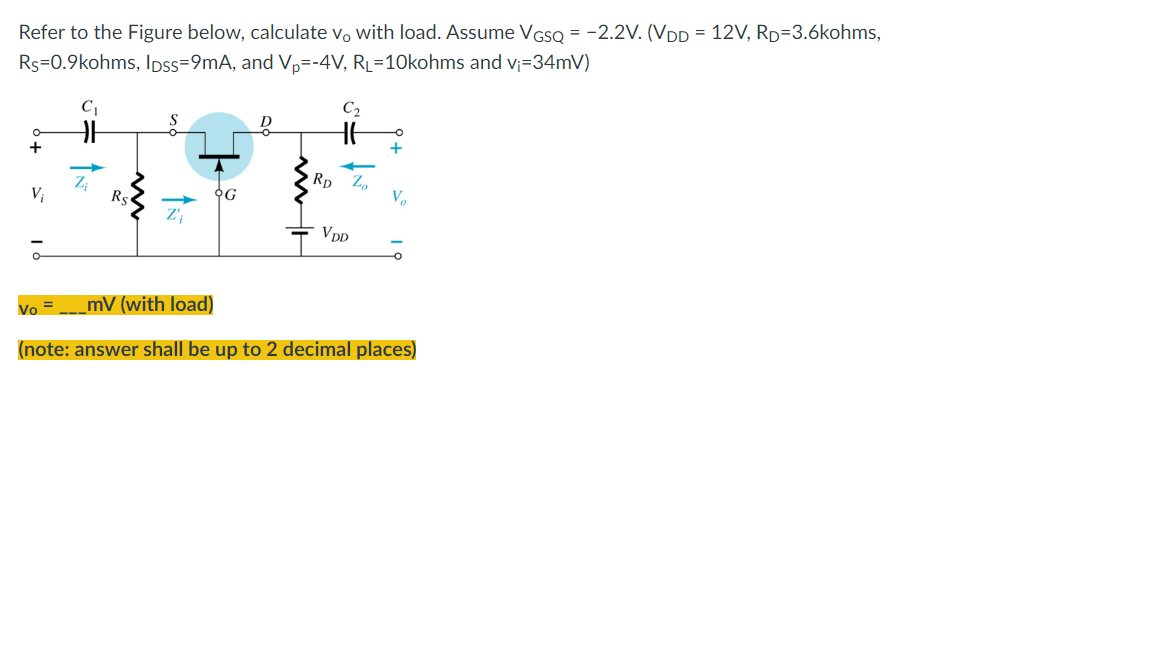 Refer to the Figure below, calculate vo with load. Assume VGSQ = -2.2V. (VDD 12V, RD=3.6kohms,
Rs=0.9kohms, lpss=9mA, and Vp=-4V, RL=10kohms and v₁=34mV)
C₁
C₂
S
D
HE
-O
+
+
Vi
Rs
Z'₁
VDD
Vo =
_mV (with load)
(note: answer shall be up to 2 decimal places)
OG
RD
Zo
V₂