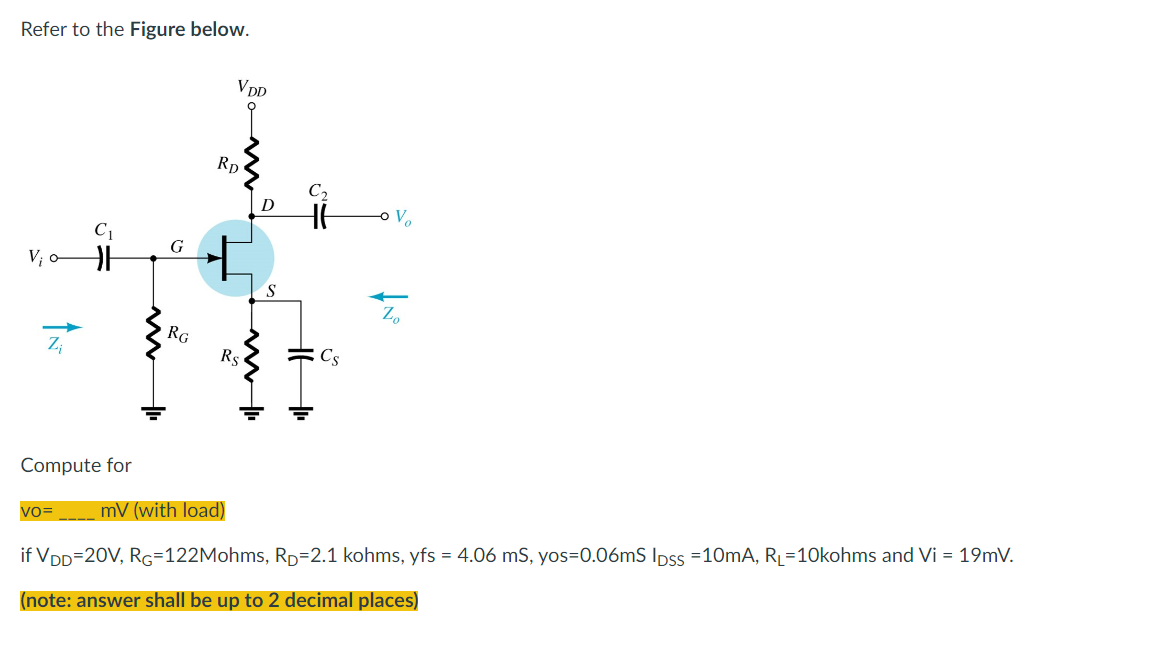 Refer to the Figure below.
VDD
C₁
V₁
G
RG
RD
D
S
C₂
V₂
Zo
Z₁
Rs
Cs
Compute for
VO=
mV (with load)
if VDD=20V, RG=122Mohms, RD=2.1 kohms, yfs = 4.06 mS, yos=0.06mS lpss =10mA, R₁=10kohms and Vi = 19mV.
(note: answer shall be up to 2 decimal places)