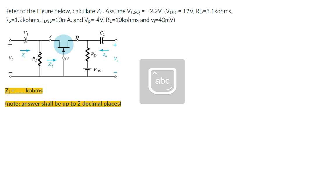 Refer to the Figure below, calculate Z₁ . Assume VGSQ = -2.2V. (VDD = 12V, RD=3.1kohms,
Rs=1.2kohms, IDss=10mA, and Vp=-4V, RL=10kohms and v₁=40mV)
C₂
-O
O
+
+
V₁
Rs
G
V₂
Z'₁
VDD
O
abc
Z₁ =
kohms
(note: answer shall be up to 2 decimal places)
RD
