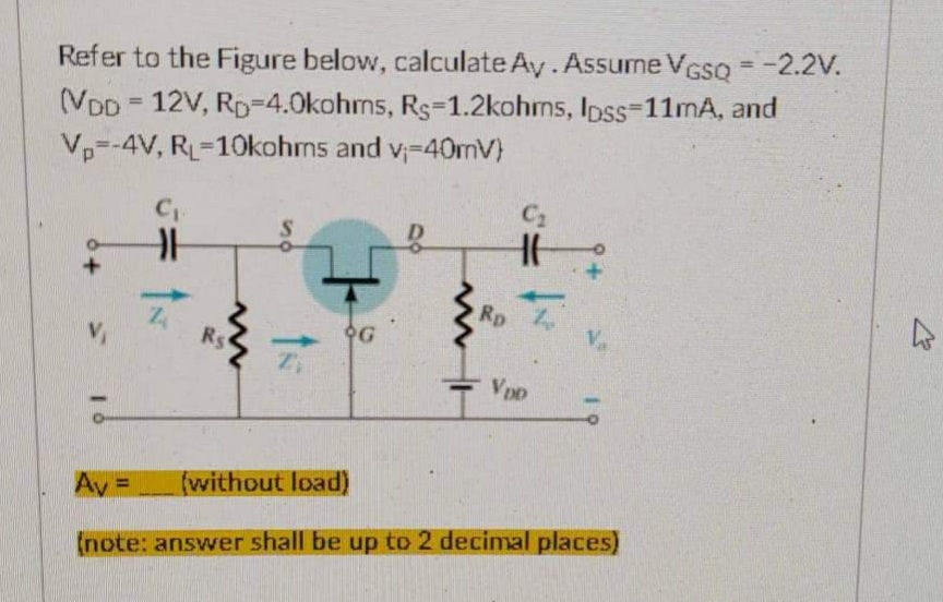Refer to the Figure below, calculate Ay. Assume VGSQ = -2.2V.
(VDD 12V, RD-4.0kohms, Rs-1.2kohms, lpss-11mA, and
Vp--4V, RL-10kohms and v-40mV)
C₂
C₁
HH
Z
G
www
Rs
ts
Ro
Va
VDD
Av=
(without load)
(note: answer shall be up to 2 decimal places)