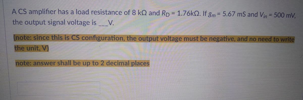 A CS amplifier has a load resistance of 8 k2 and Rp = 1.76kQ2. If gm = 5.67 mS and Vin = 500 mV,
the output signal voltage is _______V.
(note: since this is CS configuration, the output voltage must be negative, and no need to write
the unit, V)
note: answer shall be up to 2 decimal places
