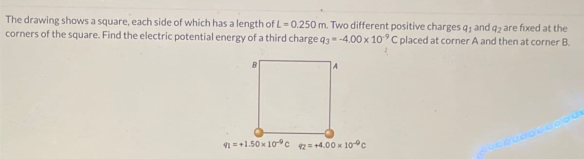 The drawing shows a square, each side of which has a length of L = 0.250 m. Two different positive charges q1 and q2 are fixed at the
corners of the square. Find the electric potential energy of a third charge q3 = -4.00 x 109 C placed at corner A and then at corner B.
91=+1.50 × 10-9 c 92= +4.00 x 10°C
SUDOCCOO.CO000