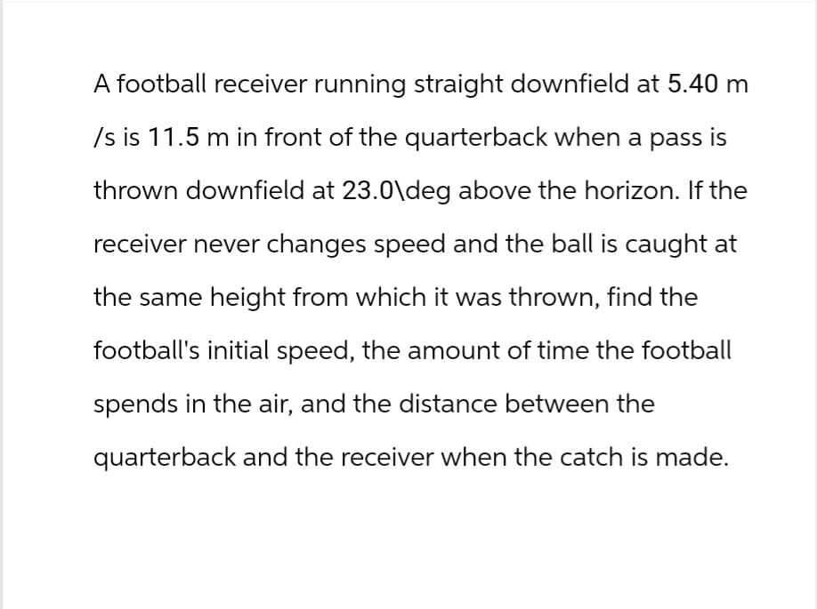 A football receiver running straight downfield at 5.40 m
/s is 11.5 m in front of the quarterback when a pass is
thrown downfield at 23.0\deg above the horizon. If the
receiver never changes speed and the ball is caught at
the same height from which it was thrown, find the
football's initial speed, the amount of time the football
spends in the air, and the distance between the
quarterback and the receiver when the catch is made.