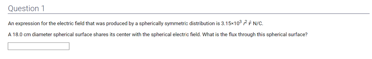 Question 1
An expression for the electric field that was produced by a spherically symmetric distribution is 3.15×10³² N/C.
A 18.0 cm diameter spherical surface shares its center with the spherical electric field. What is the flux through this spherical surface?