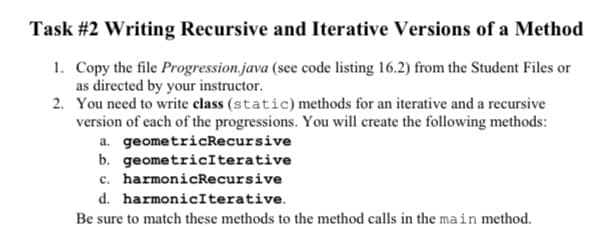 Task #2 Writing Recursive and Iterative Versions of a Method
1. Copy the file Progression.java (see code listing 16.2) from the Student Files or
as directed by your instructor.
2. You need to write class (static) methods for an iterative and a recursive
version of cach of the progressions. You will create the following methods:
a. geometricRecursive
b. geometricIterative
c. harmonicRecursive
d. harmonicIterative.
Be sure to match these methods to the method calls in the main method.
