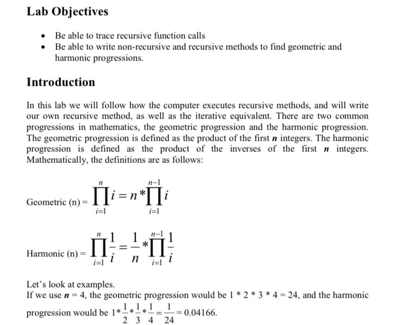 Lab Objectives
• Be able to trace recursive function calls
Be able to write non-recursive and recursive methods to find geometric and
harmonic progressions.
Introduction
In this lab we will follow how the computer executes recursive methods, and will write
our own recursive method, as well as the iterative equivalent. There are two common
progressions in mathematics, the geometric progression and the harmonic progression.
The geometric progression is defined as the product of the first n integers. The harmonic
progression is defined as the product of the inverses of the first n integers.
Mathematically, the definitions are as follows:
n-1
Geometric (n) =
i=l
i=l
n-1
1
1
П
П
*
-
Harmonic (n) =
Let's look at examples.
If we use n = 4, the geometric progression would be 1 * 2 * 3 * 4 = 24, and the harmonic
1,1,1 1
progression would be 1*-*-
0.04166.
2 3 4 24
