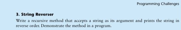 Programming Challenges
3. String Reverser
Write a recursive method that accepts a string as its argument and prints the string in
reverse order. Demonstrate the method in a program.
