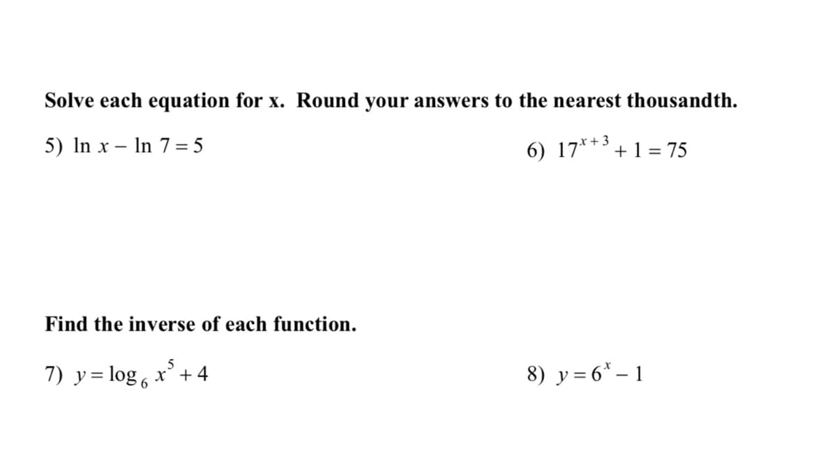 Solve each equation for x. Round your answers to the nearest thousandth.
5) In x In 7=5
-
6) 17x+3+1 = 75
Find the inverse of each function.
5
7) y = log 6x +4
8) y = 6-1