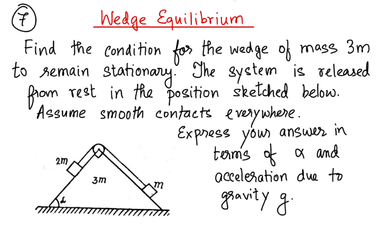 7
Wedge Equilibrium
Find the condition for the wedge of mass 3m
to remain stationary. The system is released
from rest in the position sketched below.
Assume smooth contacts everywhere.
2m
3m
Express your answer in
terms of α and
acceleration due to
gravity g.