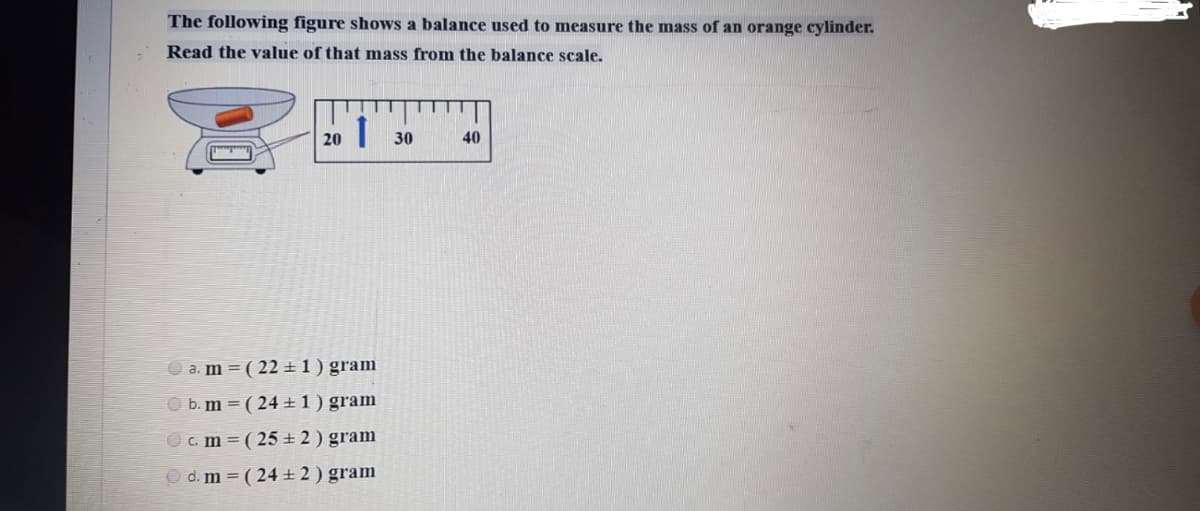 The following figure shows a balance used to measure the mass of an orange cylinder.
Read the value of that mass from the balance scale.
20
30
40
a. m = ( 22 ±1) gram
O b. m = ( 24 ± 1 ) gram
c. m ( 25 ± 2 ) gram
O d. m = ( 24±2) gram
