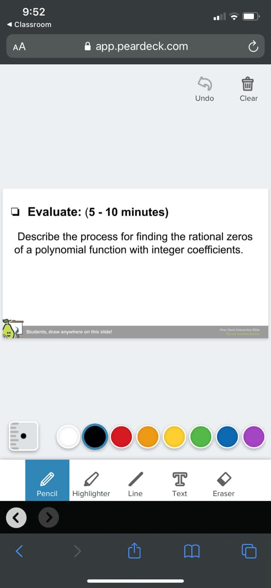 9:52
« Classroom
AA
A app.peardeck.com
Undo
Clear
O Evaluate: (5 - 10 minutes)
Describe the process for finding the rational zeros
of a polynomial function with integer coefficients.
Pear Deck Interactive Side
Students, draw anywhere on this slide!
T
Pencil
Highlighter
Line
Text
Eraser
