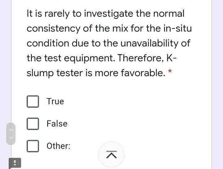 It is rarely to investigate the normal
consistency of the mix for the in-situ
condition due to the unavailability of
the test equipment. Therefore, K-
slump tester is more favorable. *
True
False
Other:
K
