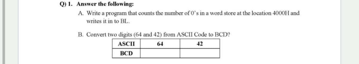 Q) 1. Answer the following:
A. Write a program that counts the number of 0's in a word store at the location 4000H and
writes it in to BL.
B. Convert two digits (64 and 42) from ASCII Code to BCD?
ASCII
64
42
ВCD
