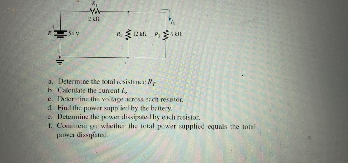 E54 V
R₁
www
2kQ
R₂
12 kQ
R3
a. Determine the total resistance RT.
b. Calculate the current Is
≤
6 kQ
c. Determine the voltage across each resistor.
d. Find the power supplied by the battery.
e. Determine the power dissipated by each resistor.
f. Comment on whether the total power supplied equals the total
power dissipated.