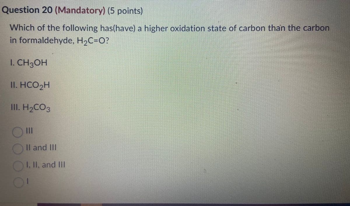 Question 20 (Mandatory) (5 points)
Which of the following has(have) a higher oxidation state of carbon than the carbon
in formaldehyde, H₂C=O?
1. CH3OH
II. HCO₂H
III. H₂CO3
|||
II and III
I. II. and III