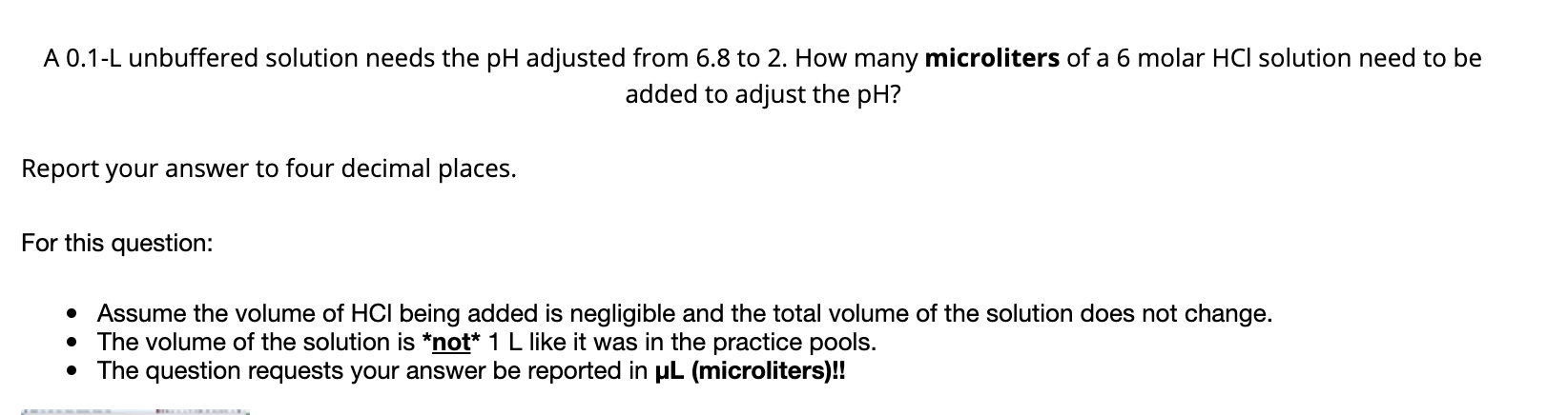 A 0.1-L unbuffered solution needs the pH adjusted from 6.8 to 2. How many microliters of a 6 molar HCI solution need to be
added to adjust the pH?
Report your answer to four decimal places.
For this question:
• Assume the volume of HCI being added is negligible and the total volume of the solution does not change.
• The volume of the solution is *not* 1 L like it was in the practice pools.
• The question requests your answer be reported in uL (microliters)!
