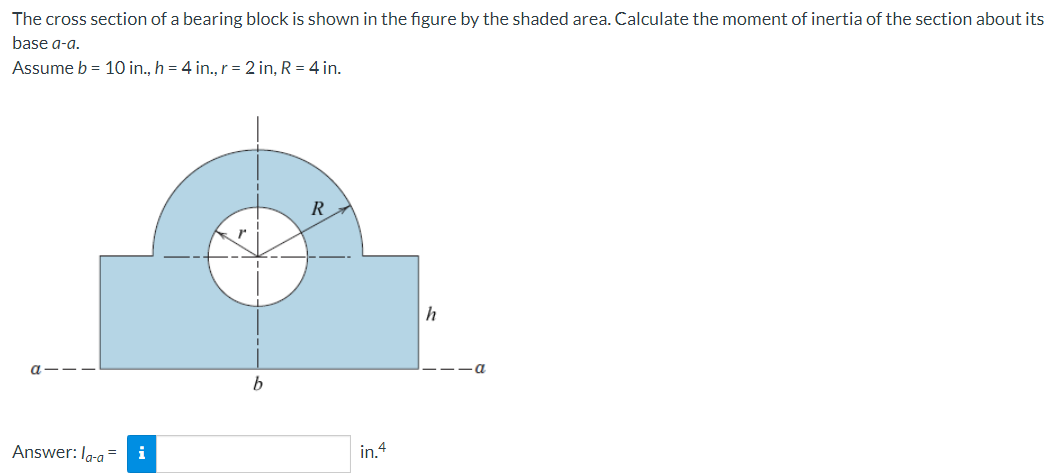 The cross section of a bearing block is shown in the figure by the shaded area. Calculate the moment of inertia of the section about its
base a-a.
Assume b = 10 in., h = 4 in., r = 2 in, R = 4 in.
R
h
Answer: Ig-a
i
in.4
