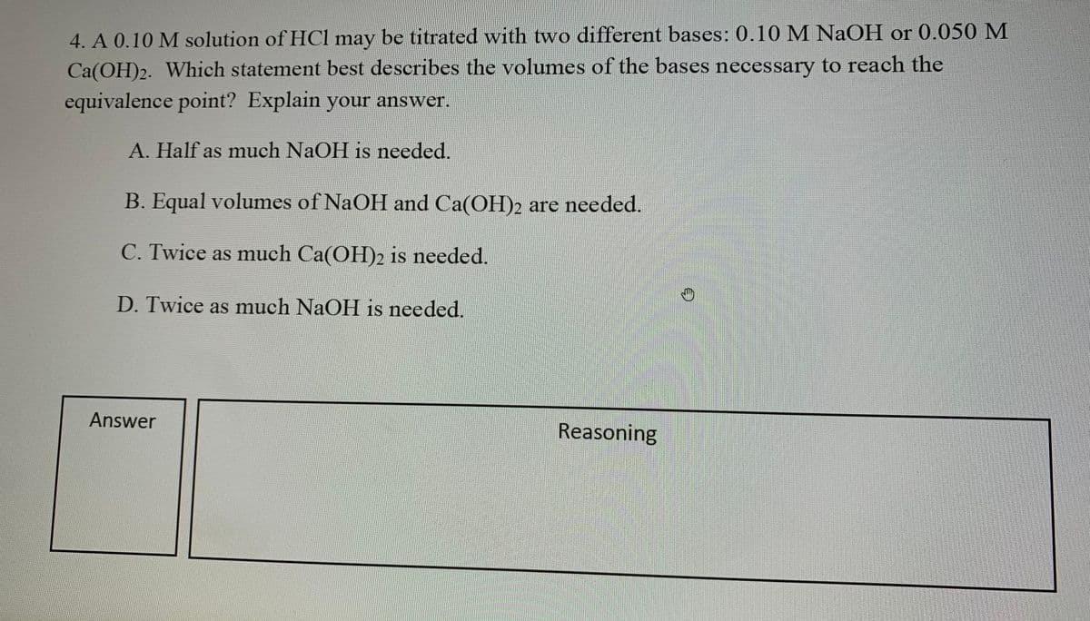 4. A 0.10 M solution of HCl may be titrated with two different bases: 0.10 M NaOH or 0.050 M
Ca(OH)2. Which statement best describes the volumes of the bases necessary to reach the
equivalence point? Explain your answer.
A. Half as much NaOH is needed.
B. Equal volumes of NaOH and Ca(OH)2 are needed.
C. Twice as much Ca(OH)2 is needed.
D. Twice as much NaOH is needed.
Answer
Reasoning
