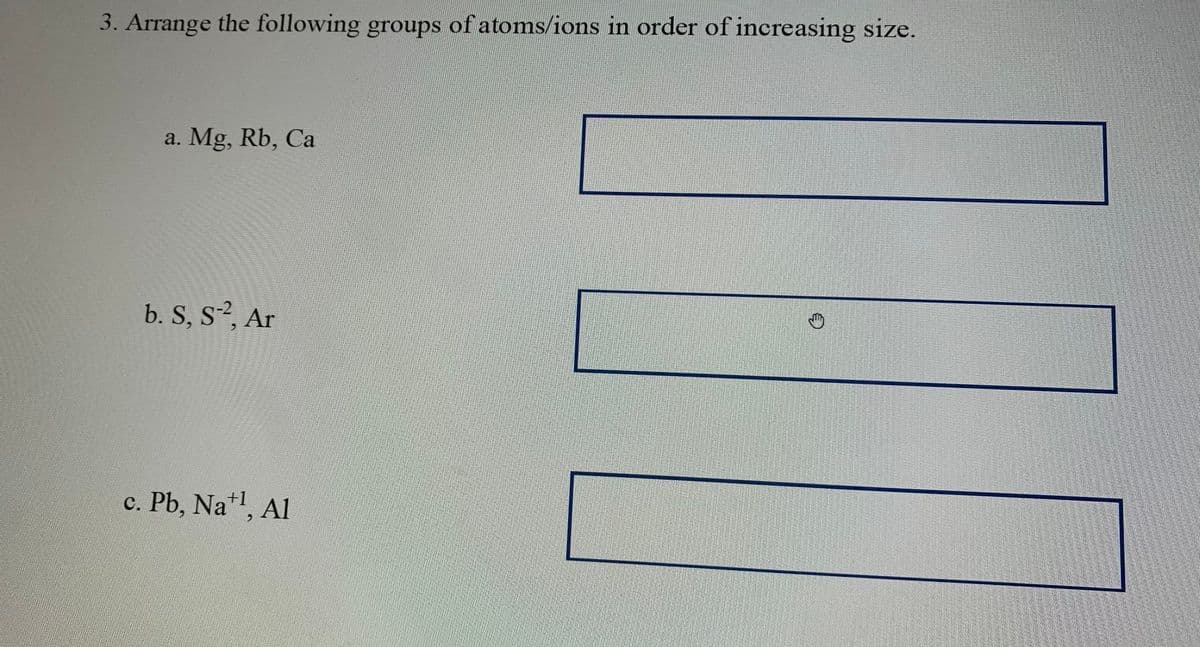 3. Arrange the following groups of atoms/ions in order of increasing size.
a. Mg, Rb, Ca
b. S, S, Ar
c. Pb, Na*, Al
