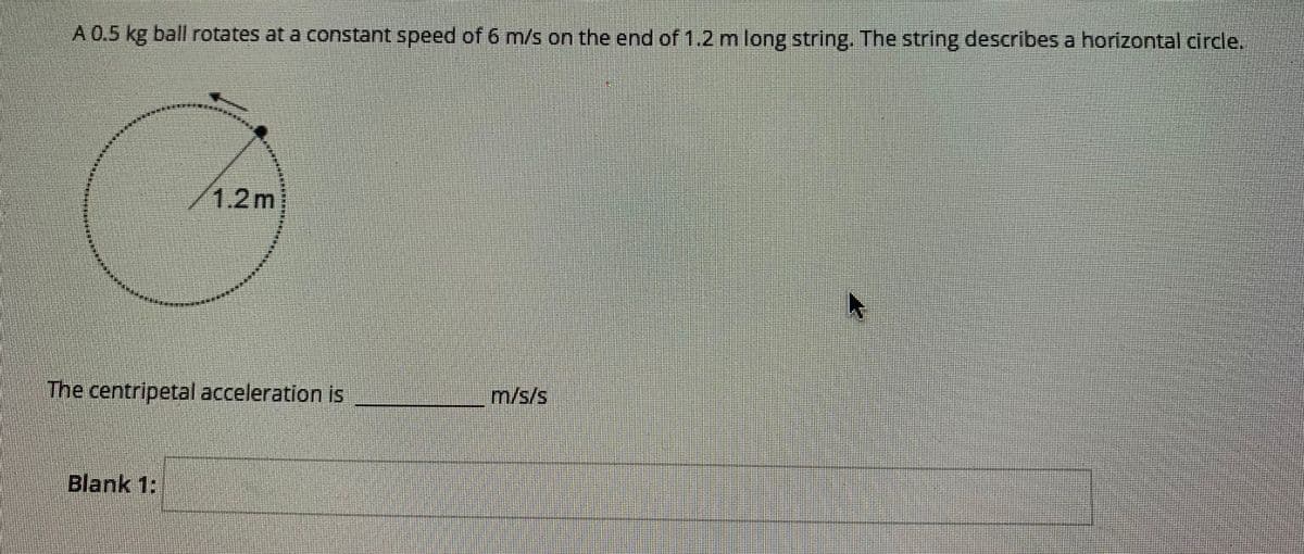 A 0.5 kg ball rotates at a constant speed of 6 m/s on the end of 1.2 m long string. The string describes a horizontal circle.
1.2m
The centripetal acceleration is
m/s/s
Blank 1:
