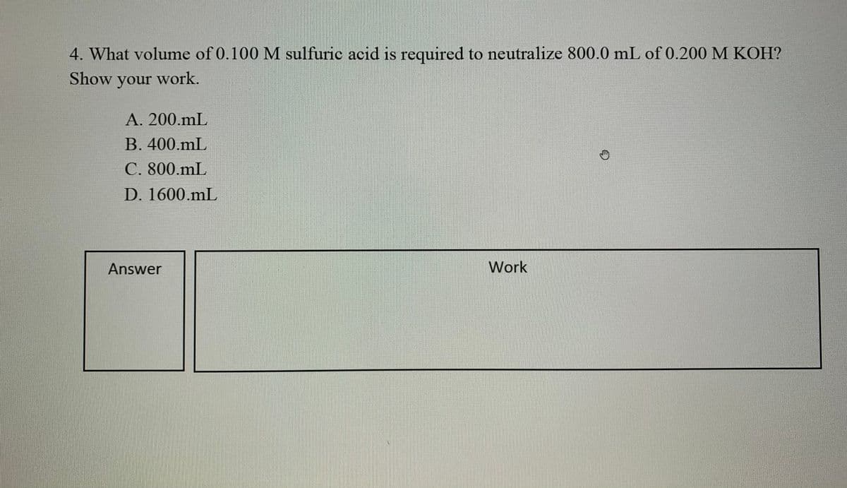 4. What volume of 0.100 M sulfuric acid is required to neutralize 800.0 mL of 0.200 M KOH?
Show your work.
A. 200.mL
B. 400.mL
C. 800.mL
D. 1600.mL
Answer
Work
