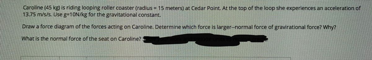 Caroline (45 kg) is riding looping roller coaster (radius = 15 meters) at Cedar Point, At the top of the loop she experiences an acceleration of
13.75 m/s/s. Use g310N/kg for the gravitational constant.
Draw a force diagram of the forces acting on Caroline. Determine which force is larger-normal force of gravirational force? Why?
What is the normal force of the seat on Caroline?
work and include units to rece
