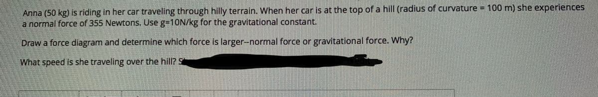 Anna (50 kg) is riding in her car traveling through hilly terrain. When her car is at the top of a hill (radius of curvature 100 m) she experiences
a normal force of 355 Newtons. Use g=10N/kg for the gravitational constant.
Draw a force diagram and determine which force is larger-normal force or gravitational force. Why?
What speed is she traveling over the hill? S
