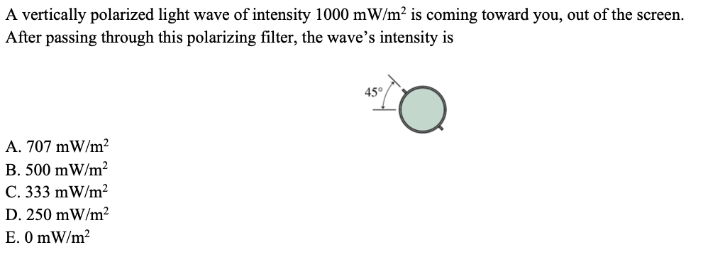 A vertically polarized light wave of intensity 1000 mW/m2 is coming toward you, out of the screen.
After passing through this polarizing filter, the wave's intensity is
45°
A. 707 mW/m²
B. 500 mW/m²
C. 333 mW/m²
D. 250 mW/m²
E. O mW/m?
