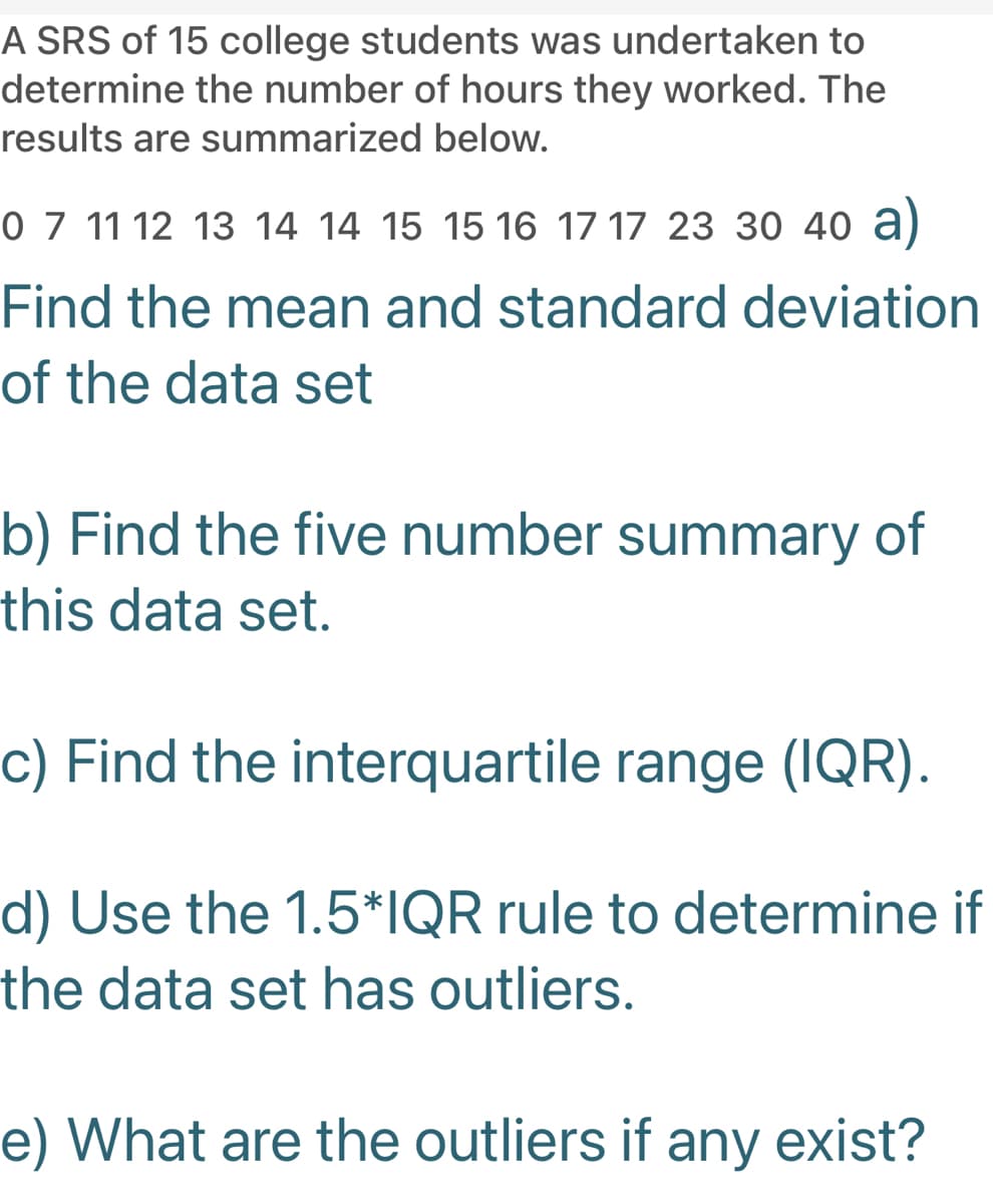 A SRS of 15 college students was undertaken to
determine the number of hours they worked. The
results are summarized below.
0 7 11 12 13 14 14 15 15 16 17 17 23 30 40 a)
Find the mean and standard deviation
of the data set
b) Find the five number summary of
this data set.
c) Find the interquartile range (IQR).
d) Use the 1.5*IQR rule to determine if
the data set has outliers.
e) What are the outliers if any exist?
