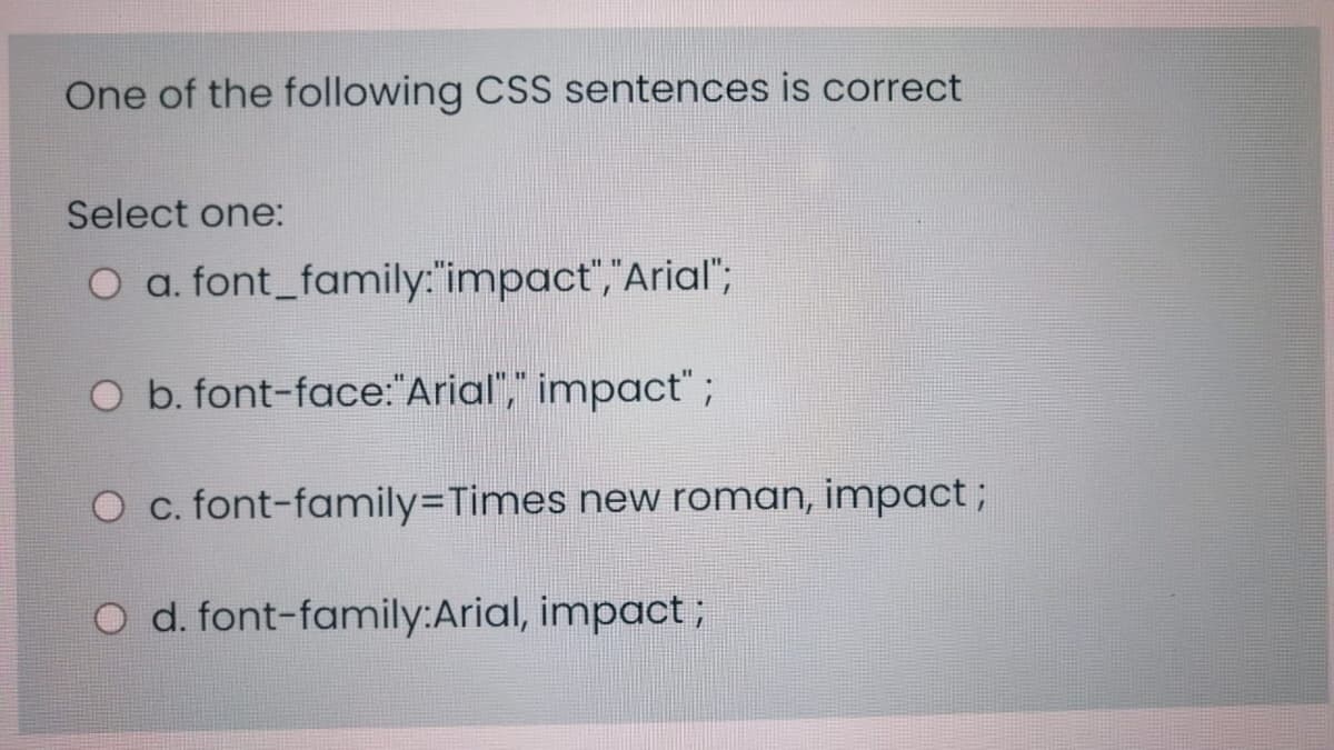 One of the following CSS sentences is correct
Select one:
O a. font_family:"impact","Arial";
O b. font-face:"Arial"," impact";
O c. font-family3DTimes new roman, impact;
O d. font-family:Arial, impact;

