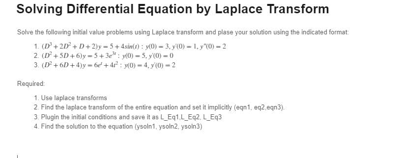 Solving Differential Equation by Laplace Transform
Solve the following initial value problems using Laplace transform and plase your solution using the indicated format:
1. (D³+2D² +D+2)y=5+4sin(t): y(0) = 3, y(0) = 1, y"(0) = 2
2. (D² + 5D+6)y=5+3e: y(0) = 5, y'(0) = 0
3. (D² +6D+4)y= 6e +42²2: y(0) = 4, y(0) = 2
Required:
1. Use laplace transforms
2. Find the laplace transform of the entire equation and set it implicitly (eqn1, eq2,eqn3).
3. Plugin the initial conditions and save it as L_Eq1,L_Eq2, L_Eq3
4. Find the solution to the equation (ysoln1, ysoln2, ysoln3)