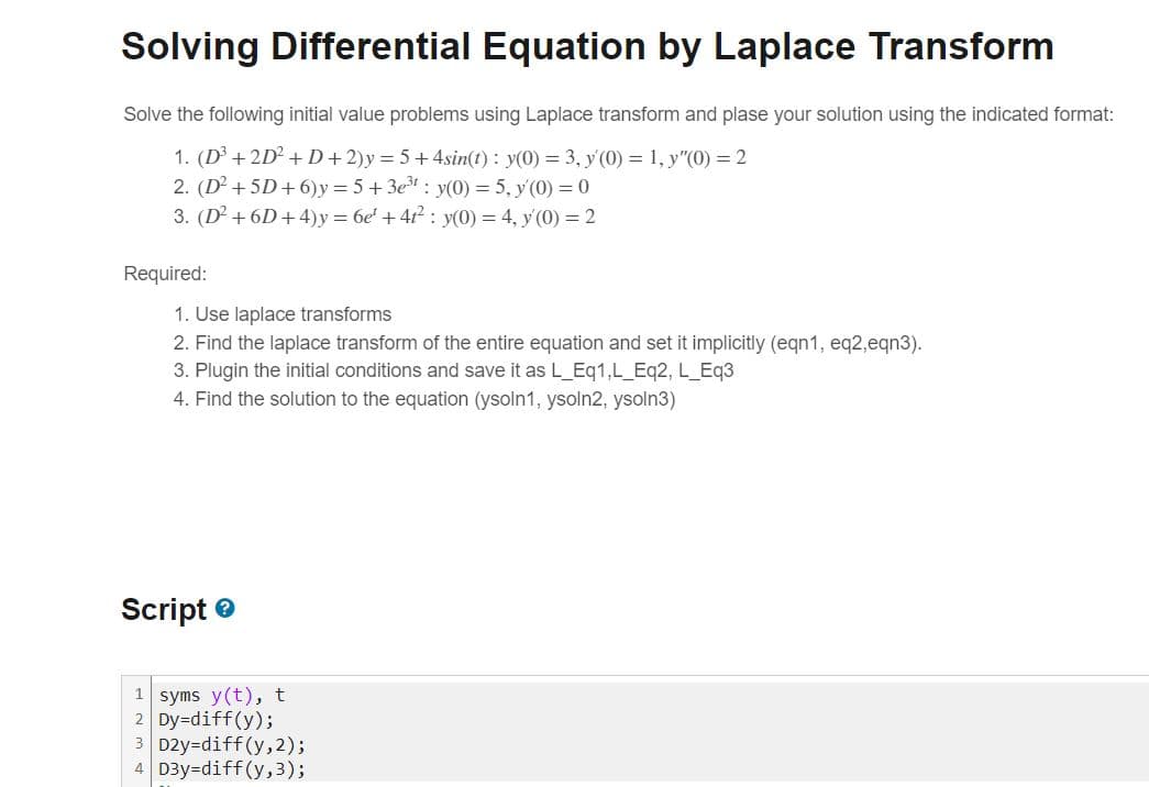 Solving Differential Equation by Laplace Transform
Solve the following initial value problems using Laplace transform and plase your solution using the indicated format:
1. (D³ +2D² +D+2)y=5+4sin(t): y(0) = 3, y'(0) = 1, y"(0) = 2
2. (D² + 5D+6)y=5+3e³¹ y(0) = 5, y (0) = 0
3. (D² +6D+4)y=6e¹ +4²: y(0) = 4, y(0) = 2
Required:
1. Use laplace transforms
2. Find the laplace transform of the entire equation and set it implicitly (eqn1, eq2,eqn3).
3. Plugin the initial conditions and save it as L_Eq1,L_Eq2, L_Eq3
4. Find the solution to the equation (ysoln1, ysoln2, ysoln3)
Script
1 syms y(t), t
2 Dy=diff(y);
3 D2y-diff(y, 2);
4 D3y=diff(y, 3);