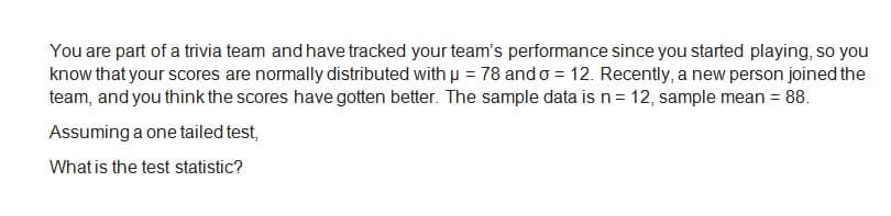 You are part of a trivia team and have tracked your team's performance since you started playing, so you
know that your scores are normally distributed with μ = 78 and o = 12. Recently, a new person joined the
team, and you think the scores have gotten better. The sample data is n = 12, sample mean = 88.
Assuming a one tailed test,
What is the test statistic?