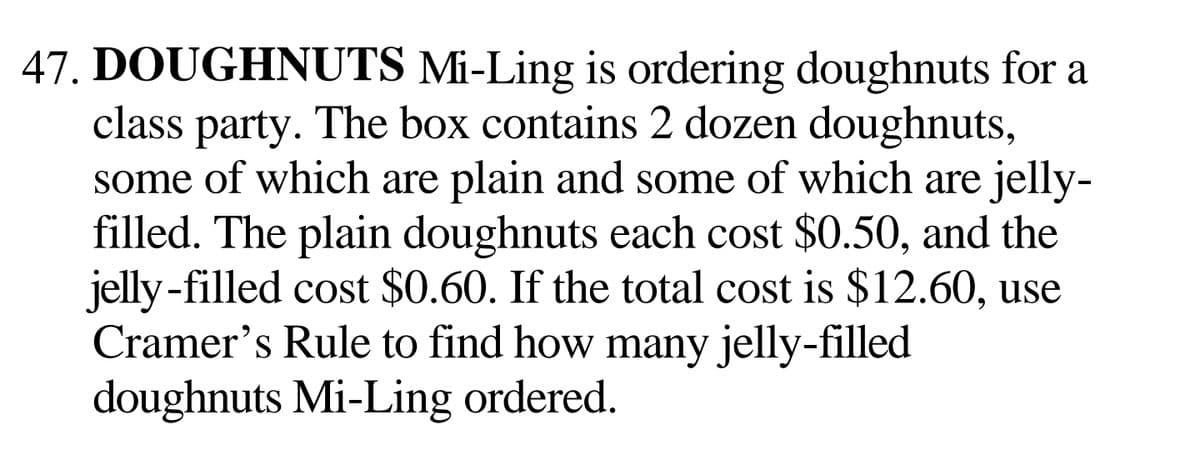 47. DOUGHNUTS Mi-Ling is ordering doughnuts for a
class party. The box contains 2 dozen doughnuts,
some of which are plain and some of which are jelly-
filled. The plain doughnuts each cost $0.50, and the
jelly-filled cost $0.60. If the total cost is $12.60, use
Cramer's Rule to find how many jelly-filled
doughnuts Mi-Ling ordered.