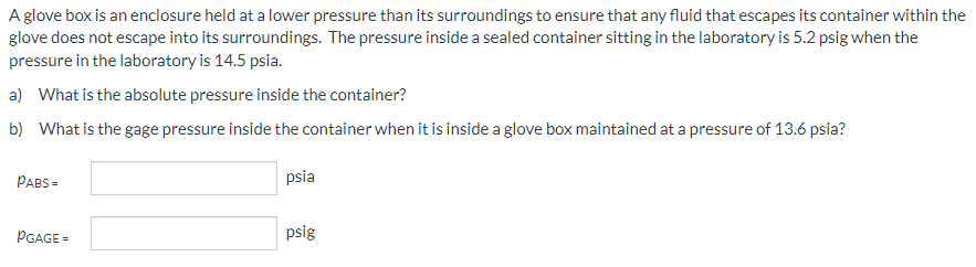 A glove box is an enclosure held at a lower pressure than its surroundings to ensure that any fluid that escapes its container within the
glove does not escape into its surroundings. The pressure inside a sealed container sitting in the laboratory is 5.2 psig when the
pressure in the laboratory is 14.5 psia.
a) What is the absolute pressure inside the container?
b) What is the gage pressure inside the container when it is inside a glove box maintained at a pressure of 13.6 psia?
PABS=
PGAGE=
psia
psig