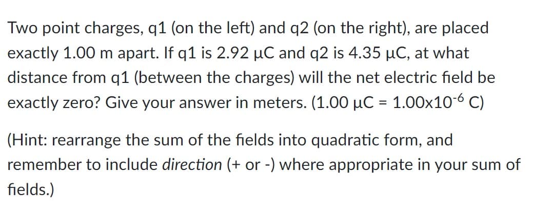 Two point charges, q1 (on the left) and q2 (on the right), are placed
exactly 1.00 m apart. If q1 is 2.92 µC and q2 is 4.35 µC, at what
distance from q1 (between the charges) will the net electric field be
exactly zero? Give your answer in meters. (1.00 μC
=
1.00x10-6 C)
(Hint: rearrange the sum of the fields into quadratic form, and
remember to include direction (+ or -) where appropriate in your sum of
fields.)