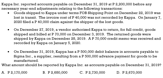 Kappa Inc. reported accounts payable on December 31, 2019 at P 2,200,000 before any
necessary year-end adjustments relating to the following transactions:
Goods shipped to Kappa under terms FOB Shipping Point on December 22, 2019 was
lost in transit. The invoice cost of P 40,000 was not recorded by Kappa. On January 7,
2020 filed a P 40,000 claim against the shipper of the lost goods.
On December 27, 2019, a vendor authorized Kappa to return, for full credit, goods
shipped and billed at P 70,000 on December 3, 2019. The returned goods were
shipped by Kappa on December 28, 2019. AP 70,000 credit memo was received and
recorded by Kappa on January 5, 2020.
On December 31, 2019, Kappa has a P 500,000 debit balance in accounts payable to
Sigma Inc., a supplier, resulting from a P 500,000 advance payment for goods to be
manufactured.
What amount should be reported by Kappa Inc. as accounts payable on December 31, 2019?
А. Р2,170,000
В. Р2,680,000
C. P 2,730,000
D. P 2,670,000
