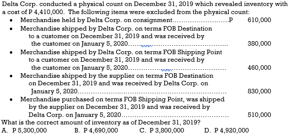 Delta Corp. conducted a physical count on December 31, 2019 which revealed inventory with
a cost of P 4,410,000. The following items were excluded from the physical count:
Merchandise held by Delta Corp. on consignment.
• Merchandise shipped by Delta Corp. on terms FOB Destination
to a customer on December 31, 20o19 and was received by
the customer on January 5, 2020..
• Merchandise shipped by Delta Corp. on terms FOB Shipping Point
to a customer on December 31, 2019 and was received by
the customer on January 5, 2020..
• Merchandise shipped by the supplier on terms FOB Destination
on December 31, 2019 and was received by Delta Corp. on
January 5, 2020..
• Merchandise purchased on terms FOB Shipping Point, was shipped
by the supplier on December 31, 2019 and was received by
Delta Corp. on January 5, 2020..
610,000
380,000
460,000
830,000
510,000
What is the correct amount of inventory as of December 31, 2019?
A. P5,300,000
В. Р4,690,000
С. Р 3,800,000
D. P4,920,000
