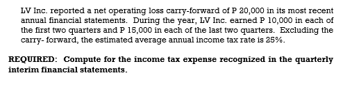 LV Inc. reported a net operating loss carry-forward of P 20,000 in its most recent
annual financial statements. During the year, LV Inc. earned P 10,000 in each of
the first two quarters and P 15,000 in each of the last two quarters. Excluding the
carry- forward, the estimated average annual income tax rate is 25%.
REQUIRED: Compute for the income tax expense recognized in the quarterly
interim financial statements.
