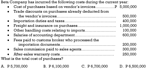 Beta Company has incurred the following costs during the current year:
Cost of purchases based on vendor's invoices..
Trade discounts on purchases already deducted from
the vendor's invoices.
• Importation duties and taxes..
• Freight and insurance on purchases.
• Other handling costs relating to imports.
Salaries of accounting department.
• Fees paid to customs broker who processed the
importation documents..
• Sales commission paid to sales agents.
P 5,000,000
500,000
400,000
1,000,000
100,000
600,000
200,000
300,000
After-sales warranty costs.
What is the total cost of purchases?
250,000
A. P5,700,000
В. Р6,100,000
С. Р6,700,000
D. P6,500,000
